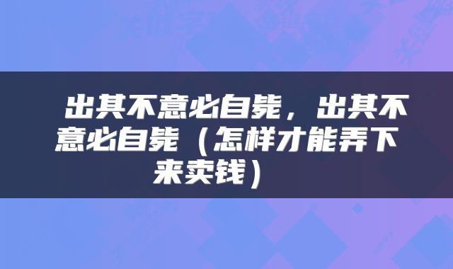  出其不意必自毙，出其不意必自毙（怎样才能弄下来卖钱） 