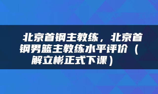  北京首钢主教练，北京首钢男篮主教练水平评价（解立彬正式下课） 