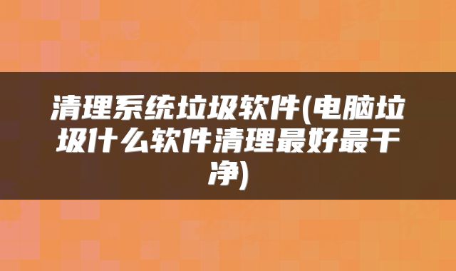 清理系统垃圾软件(电脑垃圾什么软件清理最好最干净)