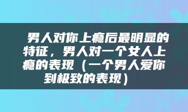  男人对你上瘾后最明显的特征，男人对一个女人上瘾的表现（一个男人爱你到极致的表现） 