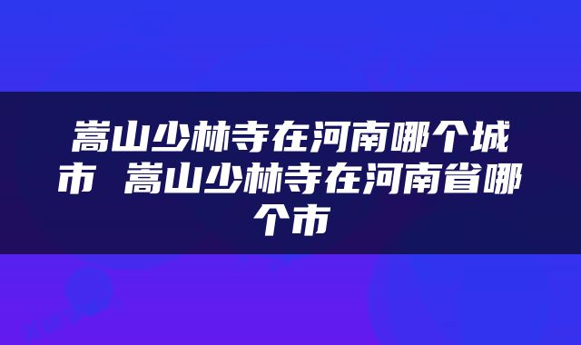 嵩山少林寺在河南哪个城市 嵩山少林寺在河南省哪个市