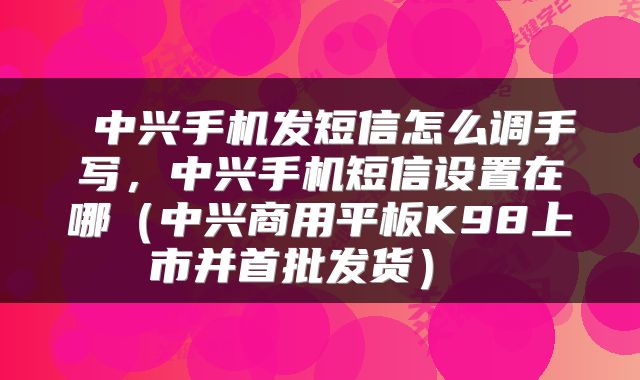  中兴手机发短信怎么调手写，中兴手机短信设置在哪（中兴商用平板K98上市并首批发货） 