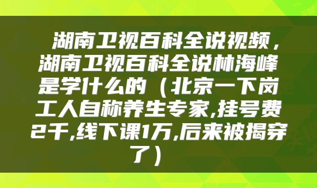  湖南卫视百科全说视频，湖南卫视百科全说林海峰是学什么的（北京一下岗工人自称养生专家,挂号费2千,线下课1万,后来被揭穿了） 