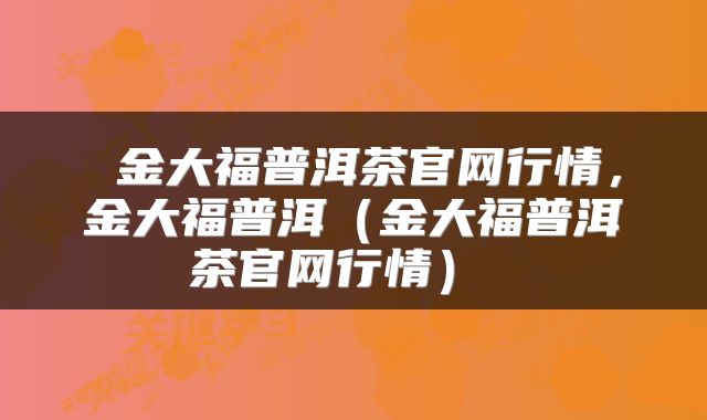  金大福普洱茶官网行情，金大福普洱（金大福普洱茶官网行情） 