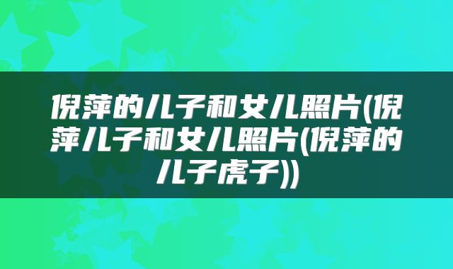 倪萍的儿子和女儿照片(倪萍儿子和女儿照片(倪萍的儿子虎子))