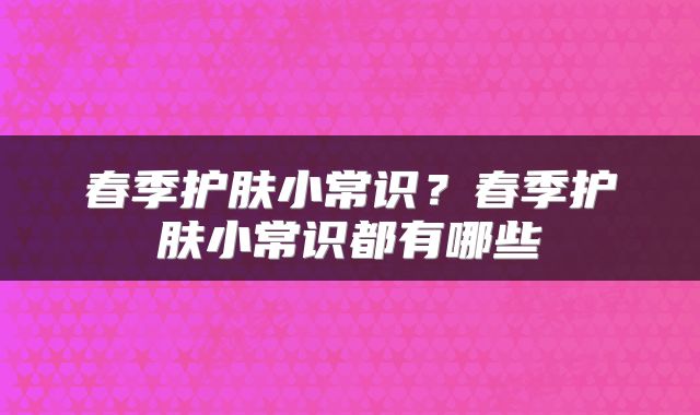 春季护肤小常识？春季护肤小常识都有哪些