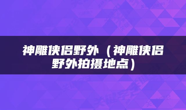 神雕侠侣野外（神雕侠侣野外拍摄地点）