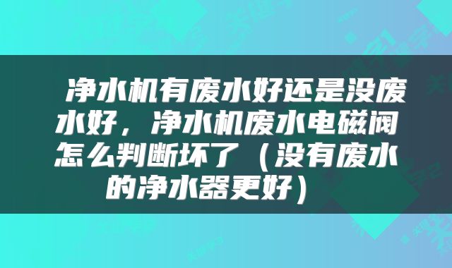  净水机有废水好还是没废水好，净水机废水电磁阀怎么判断坏了（没有废水的净水器更好） 