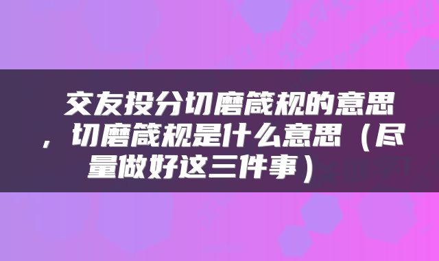  交友投分切磨箴规的意思，切磨箴规是什么意思（尽量做好这三件事） 