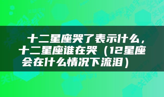  十二星座哭了表示什么，十二星座谁在哭（12星座会在什么情况下流泪） 