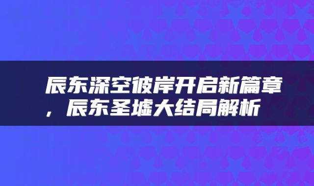  辰东深空彼岸开启新篇章，辰东圣墟大结局解析 