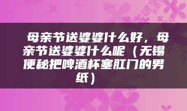  母亲节送婆婆什么好，母亲节送婆婆什么呢（无锡便秘把啤酒杯塞肛门的男纸） 
