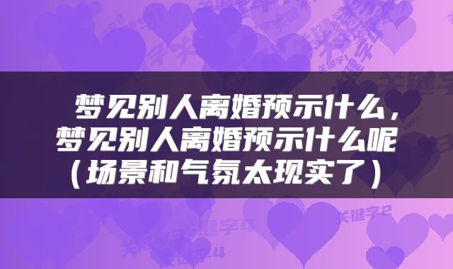  梦见别人离婚预示什么，梦见别人离婚预示什么呢（场景和气氛太现实了） 