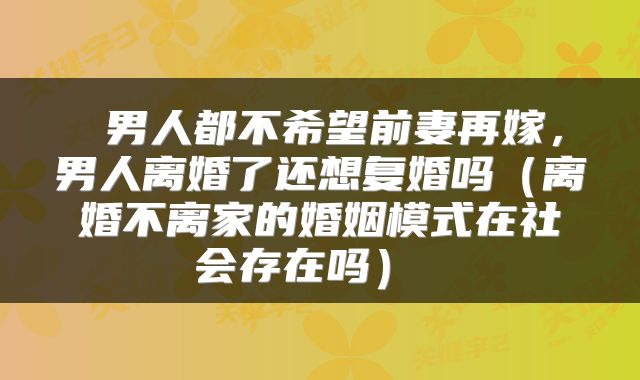  男人都不希望前妻再嫁，男人离婚了还想复婚吗（离婚不离家的婚姻模式在社会存在吗） 