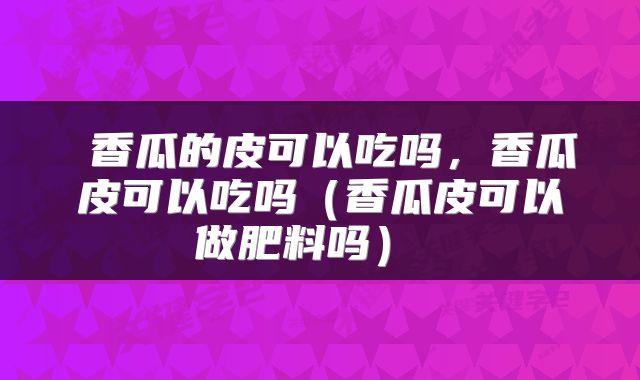  香瓜的皮可以吃吗，香瓜皮可以吃吗（香瓜皮可以做肥料吗） 