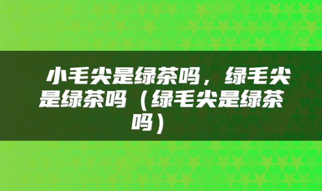  小毛尖是绿茶吗，绿毛尖是绿茶吗（绿毛尖是绿茶吗） 