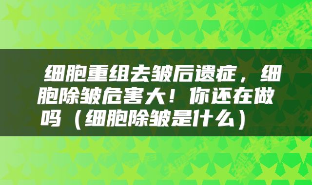  细胞重组去皱后遗症，细胞除皱危害大！你还在做吗（细胞除皱是什么） 