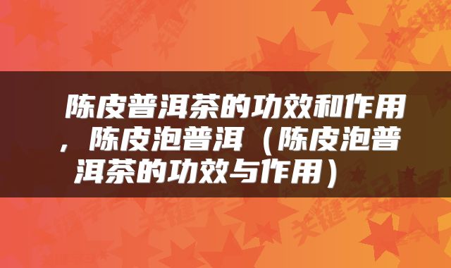  陈皮普洱茶的功效和作用，陈皮泡普洱（陈皮泡普洱茶的功效与作用） 