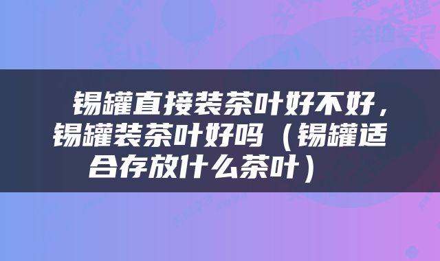  锡罐直接装茶叶好不好，锡罐装茶叶好吗（锡罐适合存放什么茶叶） 