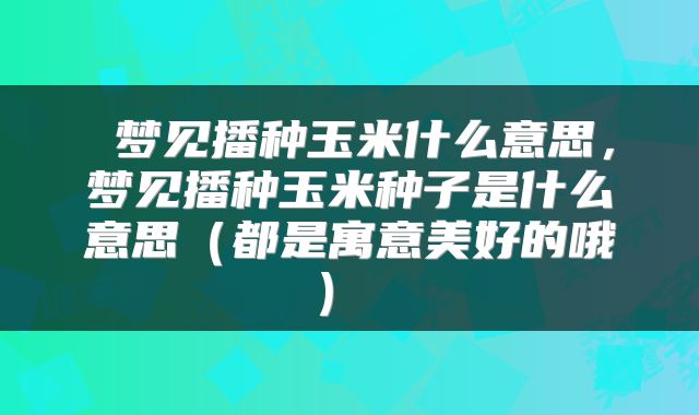  梦见播种玉米什么意思，梦见播种玉米种子是什么意思（都是寓意美好的哦） 