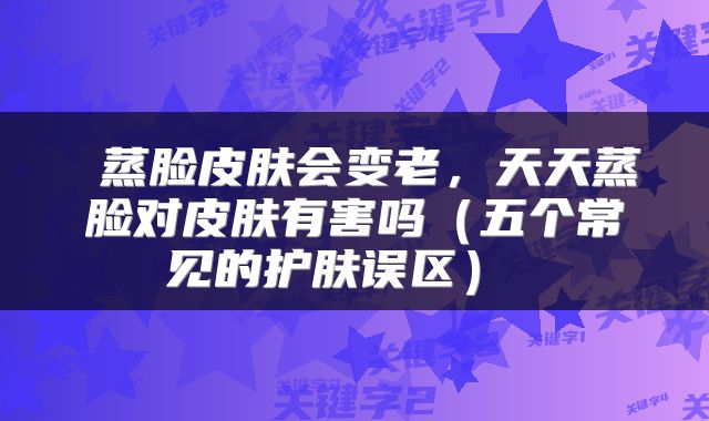 蒸脸皮肤会变老,天天蒸脸对皮肤有害吗(五个常见的护肤误区)