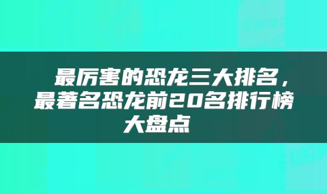  最厉害的恐龙三大排名，最著名恐龙前20名排行榜大盘点 