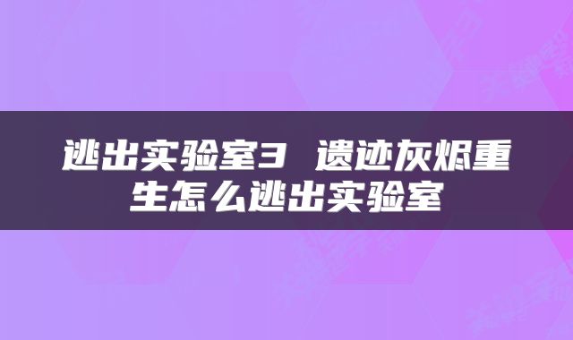 逃出实验室3 遗迹灰烬重生怎么逃出实验室