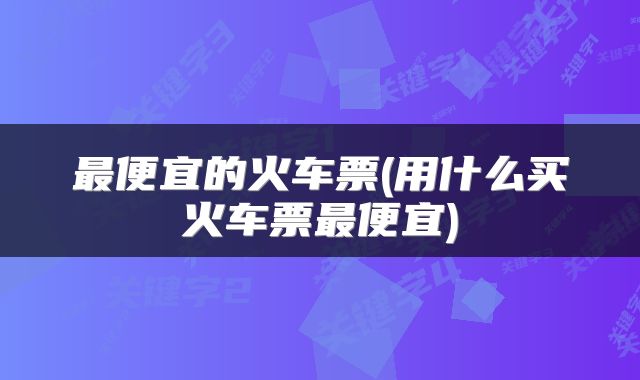 最便宜的火车票(用什么买火车票最便宜)