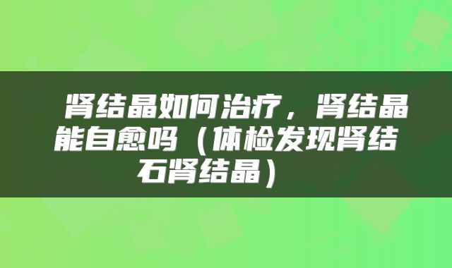  肾结晶如何治疗，肾结晶能自愈吗（体检发现肾结石肾结晶） 
