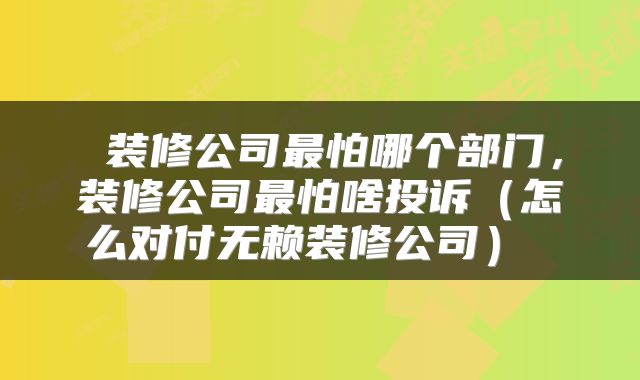  装修公司最怕哪个部门，装修公司最怕啥投诉（怎么对付无赖装修公司） 