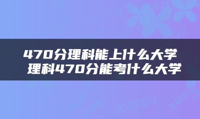 470分理科能上什么大学 理科470分能考什么大学
