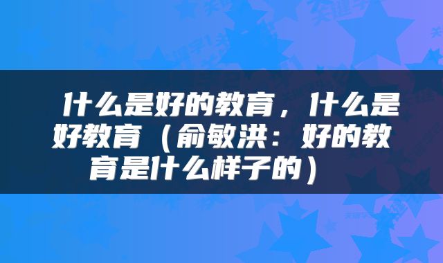  什么是好的教育，什么是好教育（俞敏洪：好的教育是什么样子的） 