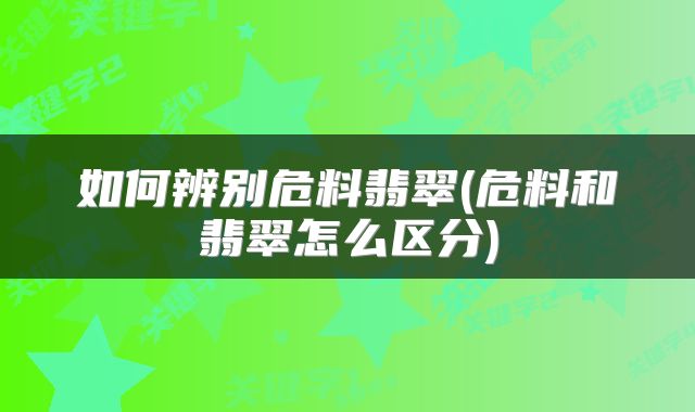 如何辨别危料翡翠(危料和翡翠怎么区分)