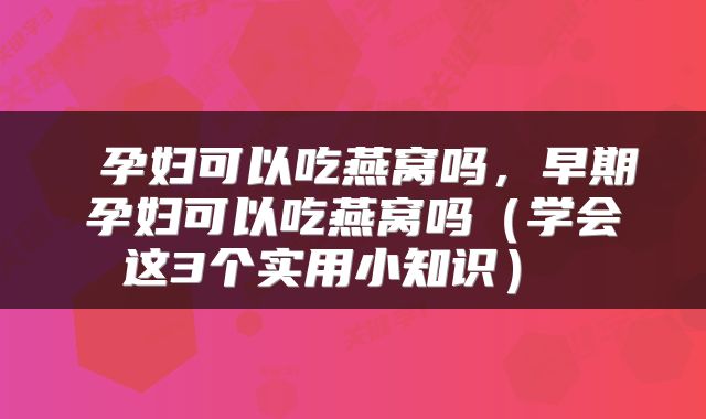  孕妇可以吃燕窝吗，早期孕妇可以吃燕窝吗（学会这3个实用小知识） 