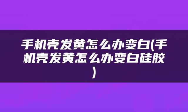 手机壳发黄怎么办变白(手机壳发黄怎么办变白硅胶)