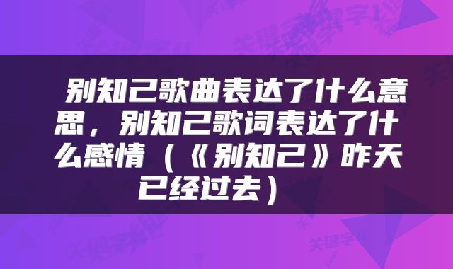  别知己歌曲表达了什么意思，别知己歌词表达了什么感情（《别知己》昨天已经过去） 