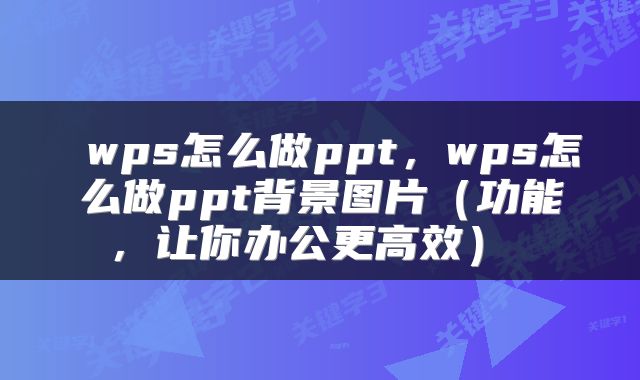 wps怎么做ppt，wps怎么做ppt背景图片（功能，让你办公更高效） 