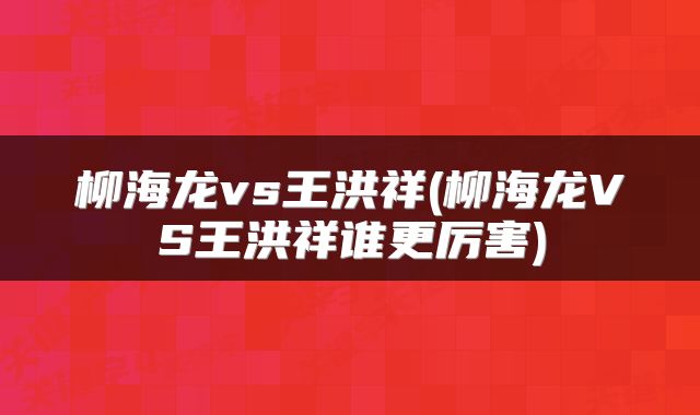 柳海龙vs王洪祥(柳海龙VS王洪祥谁更厉害)