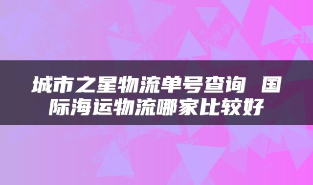 城市之星物流单号查询 国际海运物流哪家比较好
