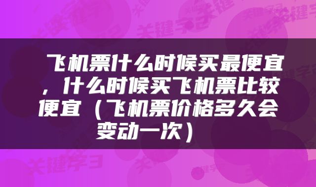  飞机票什么时候买最便宜，什么时候买飞机票比较便宜（飞机票价格多久会变动一次） 