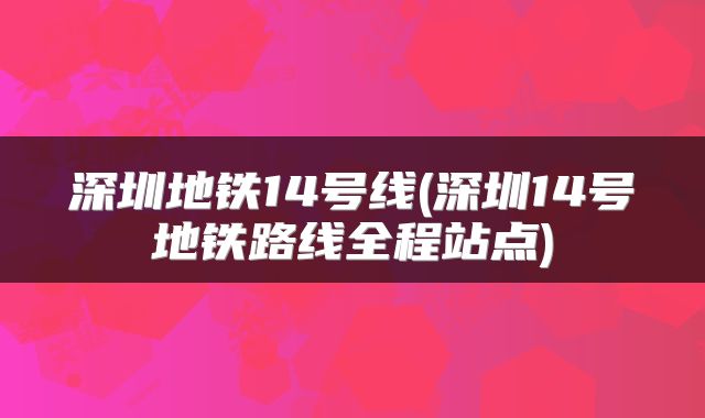 深圳地铁14号线(深圳14号地铁路线全程站点)