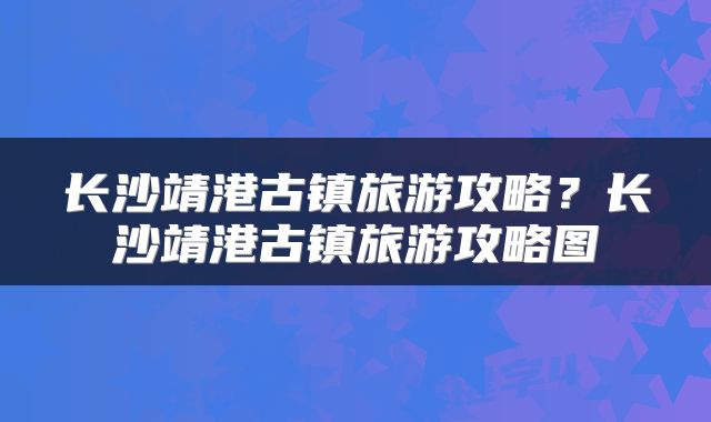 长沙靖港古镇旅游攻略？长沙靖港古镇旅游攻略图