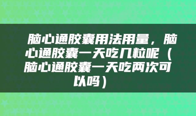  脑心通胶囊用法用量，脑心通胶囊一天吃几粒呢（脑心通胶囊一天吃两次可以吗） 