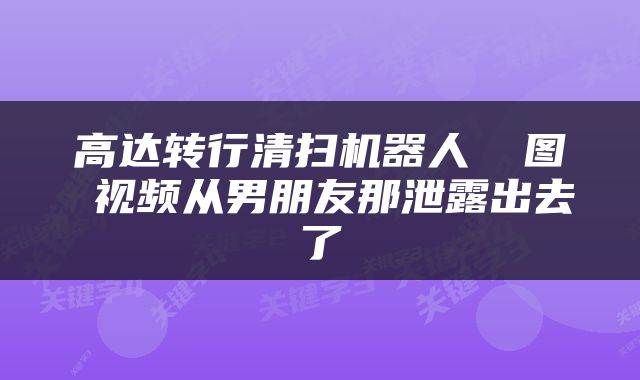 高达转行清扫机器人 囧图 视频从男朋友那泄露出去了