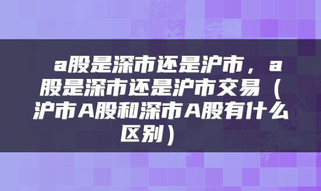  a股是深市还是沪市，a股是深市还是沪市交易（沪市A股和深市A股有什么区别） 
