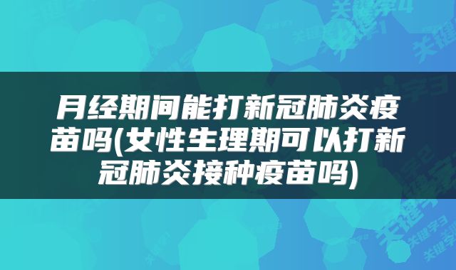 月经期间能打新冠肺炎疫苗吗(女性生理期可以打新冠肺炎接种疫苗吗)