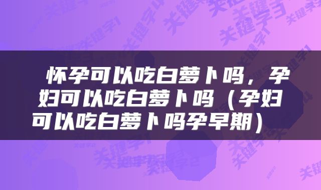  怀孕可以吃白萝卜吗，孕妇可以吃白萝卜吗（孕妇可以吃白萝卜吗孕早期） 