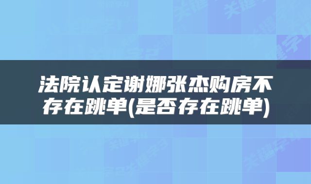 法院认定谢娜张杰购房不存在跳单(是否存在跳单)