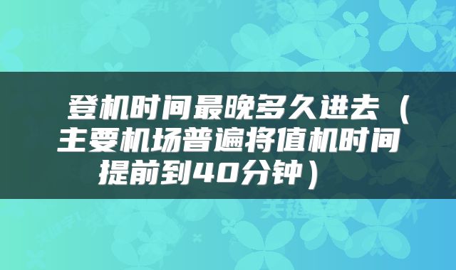 登机时间最晚多久进去（主要机场普遍将值机时间提前到40分钟） 