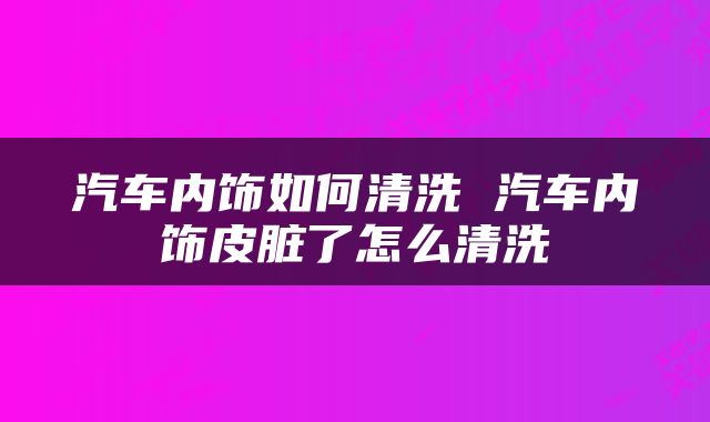 汽车内饰如何清洗 汽车内饰皮脏了怎么清洗